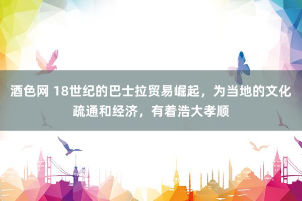 酒色网 18世纪的巴士拉贸易崛起，为当地的文化疏通和经济，有着浩大孝顺