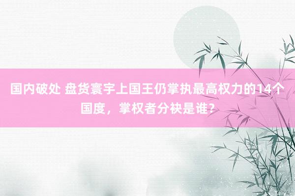 国内破处 盘货寰宇上国王仍掌执最高权力的14个国度，掌权者分袂是谁？