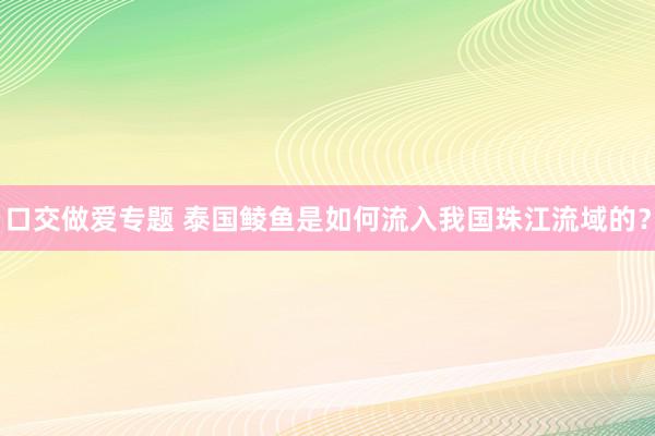 口交做爱专题 泰国鲮鱼是如何流入我国珠江流域的？