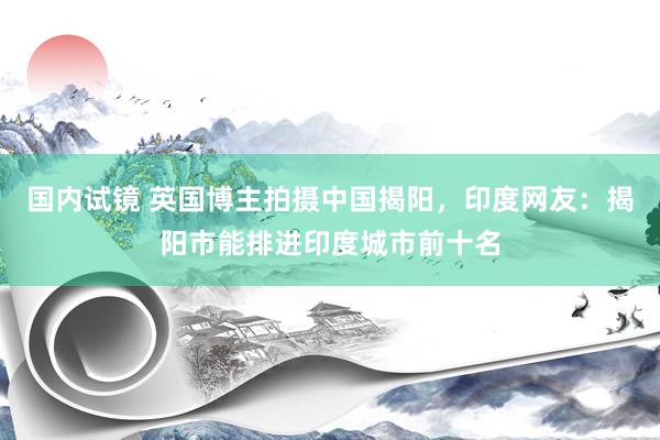 国内试镜 英国博主拍摄中国揭阳，印度网友：揭阳市能排进印度城市前十名