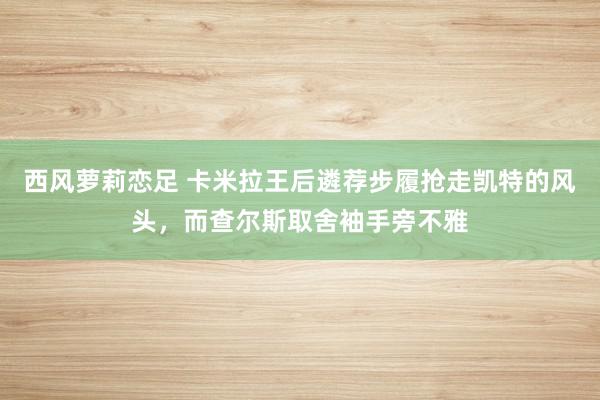 西风萝莉恋足 卡米拉王后遴荐步履抢走凯特的风头，而查尔斯取舍袖手旁不雅