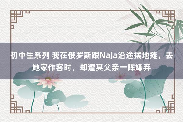 初中生系列 我在俄罗斯跟NaJa沿途摆地摊，去她家作客时，却遭其父亲一阵嫌弃