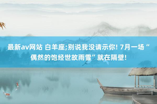 最新av网站 白羊座;别说我没请示你! 7月一场“偶然的饱经世故雨雪”就在隔壁!