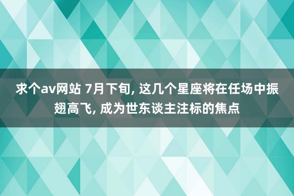 求个av网站 7月下旬, 这几个星座将在任场中振翅高飞, 成为世东谈主注标的焦点