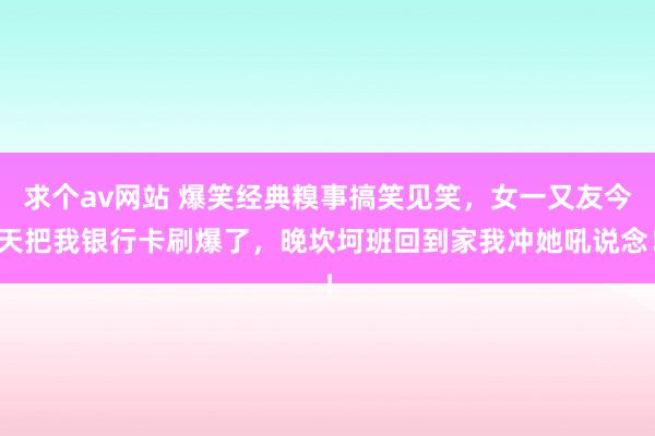 求个av网站 爆笑经典糗事搞笑见笑，女一又友今天把我银行卡刷爆了，晚坎坷班回到家我冲她吼说念！