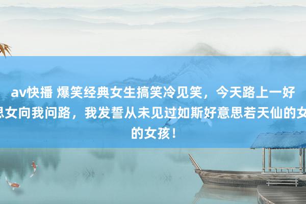 av快播 爆笑经典女生搞笑冷见笑，今天路上一好意思女向我问路，我发誓从未见过如斯好意思若天仙的女孩！