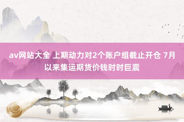 av网站大全 上期动力对2个账户组截止开仓 7月以来集运期货价钱时时巨震