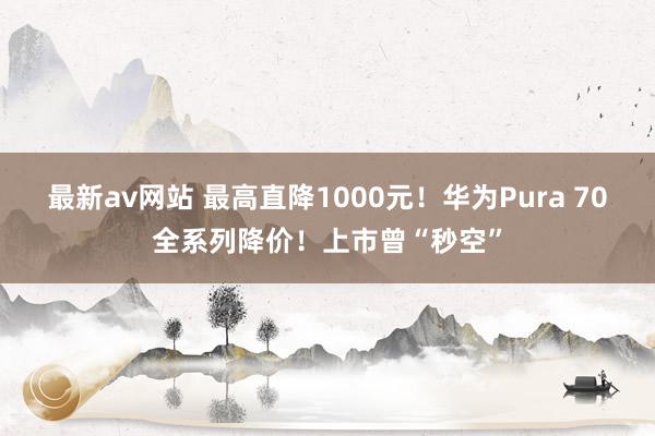 最新av网站 最高直降1000元！华为Pura 70全系列降价！上市曾“秒空”