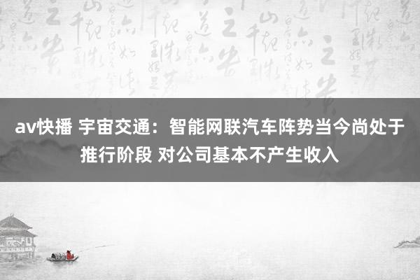 av快播 宇宙交通：智能网联汽车阵势当今尚处于推行阶段 对公司基本不产生收入