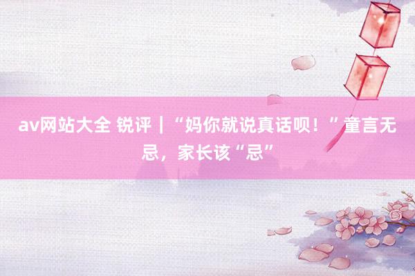 av网站大全 锐评｜“妈你就说真话呗！”童言无忌，家长该“忌”