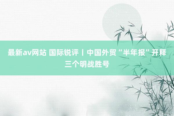 最新av网站 国际锐评丨中国外贸“半年报”开释三个明战胜号