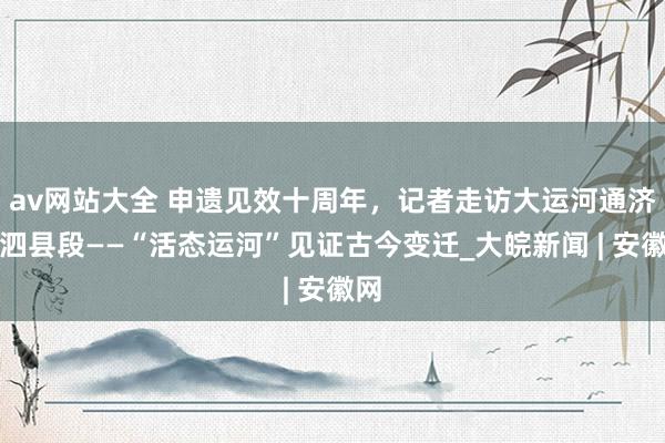 av网站大全 申遗见效十周年，记者走访大运河通济渠泗县段——“活态运河”见证古今变迁_大皖新闻 | 安徽网