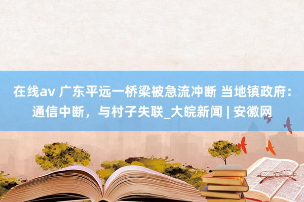 在线av 广东平远一桥梁被急流冲断 当地镇政府：通信中断，与村子失联_大皖新闻 | 安徽网