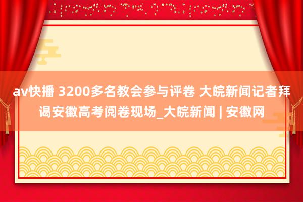 av快播 3200多名教会参与评卷 大皖新闻记者拜谒安徽高考阅卷现场_大皖新闻 | 安徽网