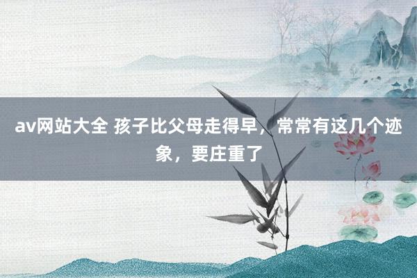 av网站大全 孩子比父母走得早，常常有这几个迹象，要庄重了