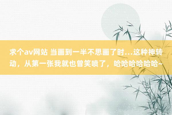 求个av网站 当画到一半不思画了时…这种神转动，从第一张我就也曾笑喷了，哈哈哈哈哈哈~