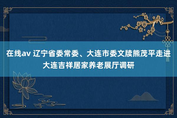 在线av 辽宁省委常委、大连市委文牍熊茂平走进大连吉祥居家养老展厅调研