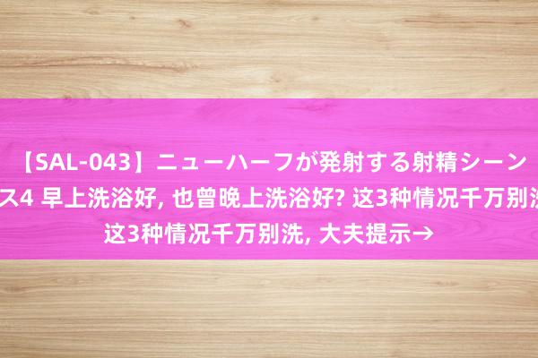 【SAL-043】ニューハーフが発射する射精シーンがあるセックス4 早上洗浴好, 也曾晚上洗浴好? 这3种情况千万别洗, 大夫提示→