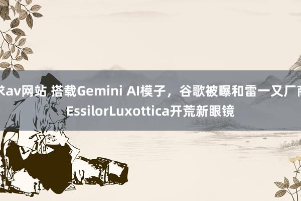 求av网站 搭载Gemini AI模子，谷歌被曝和雷一又厂商EssilorLuxottica开荒新眼镜