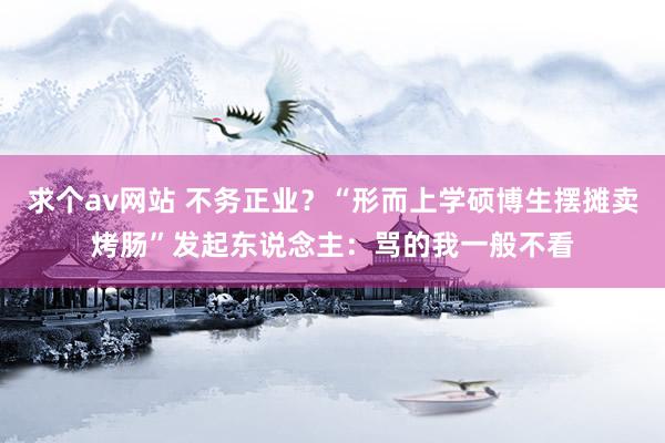 求个av网站 不务正业？“形而上学硕博生摆摊卖烤肠”发起东说念主：骂的我一般不看