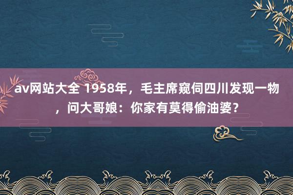 av网站大全 1958年，毛主席窥伺四川发现一物，问大哥娘：你家有莫得偷油婆？