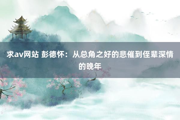 求av网站 彭德怀：从总角之好的悲催到侄辈深情的晚年