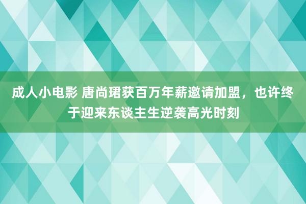 成人小电影 唐尚珺获百万年薪邀请加盟，也许终于迎来东谈主生逆袭高光时刻