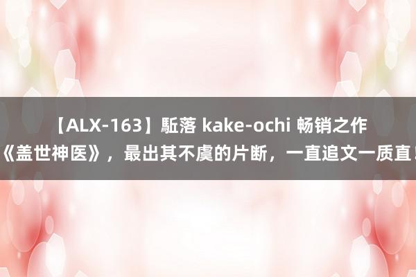 【ALX-163】駈落 kake-ochi 畅销之作《盖世神医》，最出其不虞的片断，一直追文一质直！