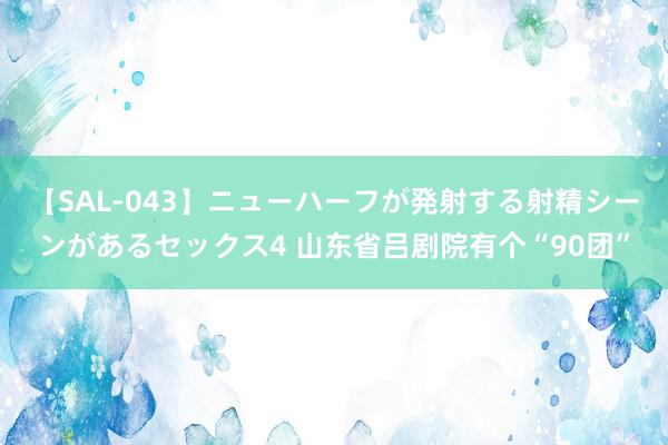 【SAL-043】ニューハーフが発射する射精シーンがあるセックス4 山东省吕剧院有个“90团”