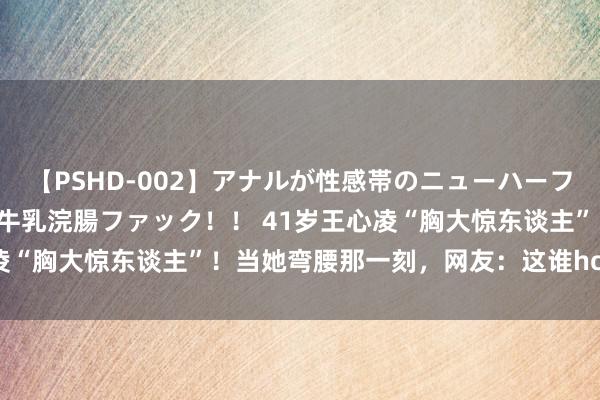 【PSHD-002】アナルが性感帯のニューハーフ美女が泣くまでやめない牛乳浣腸ファック！！ 41岁王心凌“胸大惊东谈主”！当她弯腰那一刻，网友：这谁hold得住！