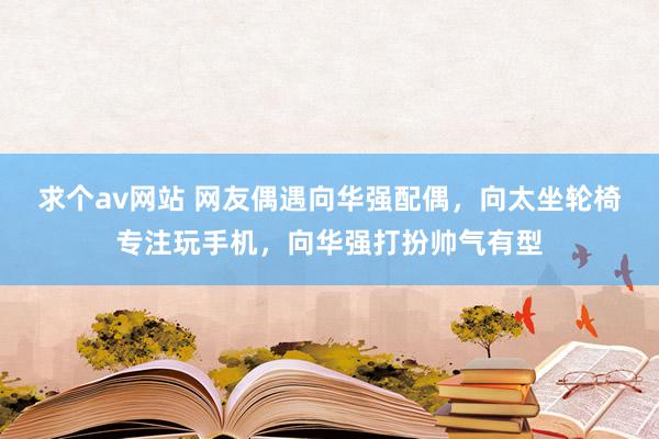 求个av网站 网友偶遇向华强配偶，向太坐轮椅专注玩手机，向华强打扮帅气有型