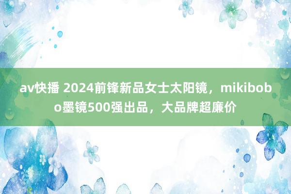 av快播 2024前锋新品女士太阳镜，mikibobo墨镜500强出品，大品牌超廉价