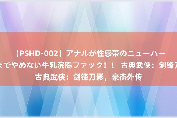 【PSHD-002】アナルが性感帯のニューハーフ美女が泣くまでやめない牛乳浣腸ファック！！ 古典武侠：剑锋刀影，豪杰外传