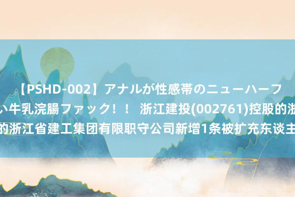 【PSHD-002】アナルが性感帯のニューハーフ美女が泣くまでやめない牛乳浣腸ファック！！ 浙江建投(002761)控股的浙江省建工集团有限职守公司新增1条被扩充东谈主信息，扩充场地0元