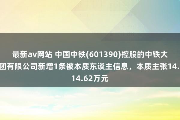 最新av网站 中国中铁(601390)控股的中铁大桥局集团有限公司新增1条被本质东谈主信息，本质主张14.62万元