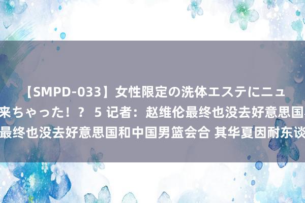 【SMPD-033】女性限定の洗体エステにニューハーフのお客さんが来ちゃった！？ 5 记者：赵维伦最终也没去好意思国和中国男篮会合 其华夏因耐东谈主寻味