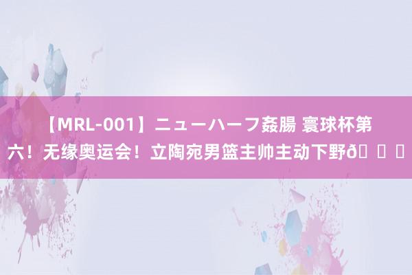 【MRL-001】ニューハーフ姦腸 寰球杯第六！无缘奥运会！立陶宛男篮主帅主动下野👀