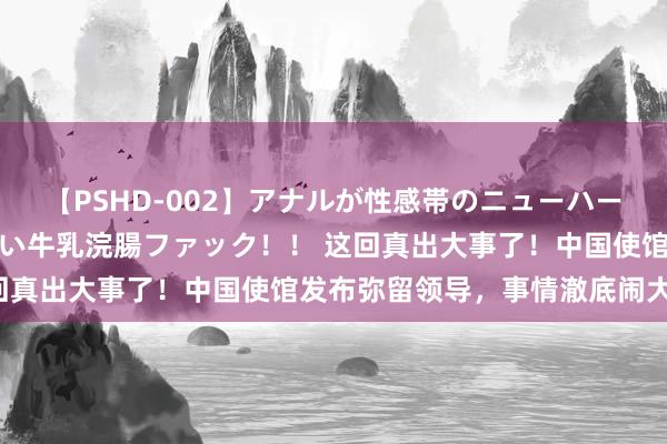 【PSHD-002】アナルが性感帯のニューハーフ美女が泣くまでやめない牛乳浣腸ファック！！ 这回真出大事了！中国使馆发布弥留领导，事情澈底闹大了！