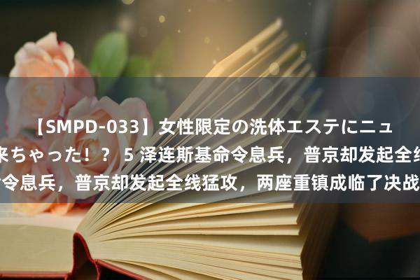 【SMPD-033】女性限定の洗体エステにニューハーフのお客さんが来ちゃった！？ 5 泽连斯基命令息兵，普京却发起全线猛攻，两座重镇成临了决战重点