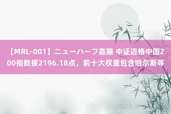 【MRL-001】ニューハーフ姦腸 中证迈格中国200指数报2196.18点，前十大权重包含哈尔斯等