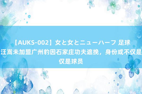 【AUKS-002】女と女とニューハーフ 足球报：汪嵩未加盟广州豹因石家庄功夫遮挽，身份或不仅是球员