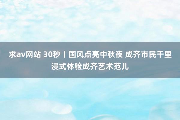 求av网站 30秒丨国风点亮中秋夜 成齐市民千里浸式体验成齐艺术范儿