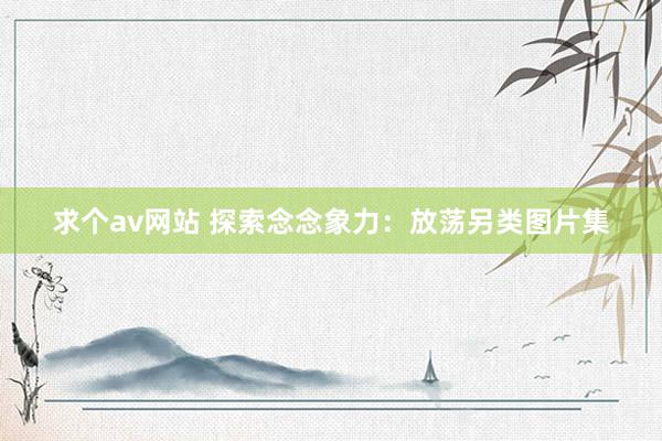 求个av网站 探索念念象力：放荡另类图片集