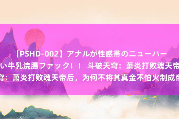 【PSHD-002】アナルが性感帯のニューハーフ美女が泣くまでやめない牛乳浣腸ファック！！ 斗破天穹：萧炎打败魂天帝后，为何不将其真金不怕火制成帝级傀儡