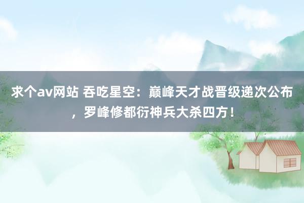 求个av网站 吞吃星空：巅峰天才战晋级递次公布，罗峰修都衍神兵大杀四方！