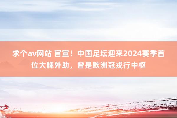 求个av网站 官宣！中国足坛迎来2024赛季首位大牌外助，曾是欧洲冠戎行中枢