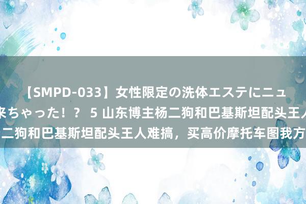 【SMPD-033】女性限定の洗体エステにニューハーフのお客さんが来ちゃった！？ 5 山东博主杨二狗和巴基斯坦配头王人难搞，买高价摩托车图我方高兴