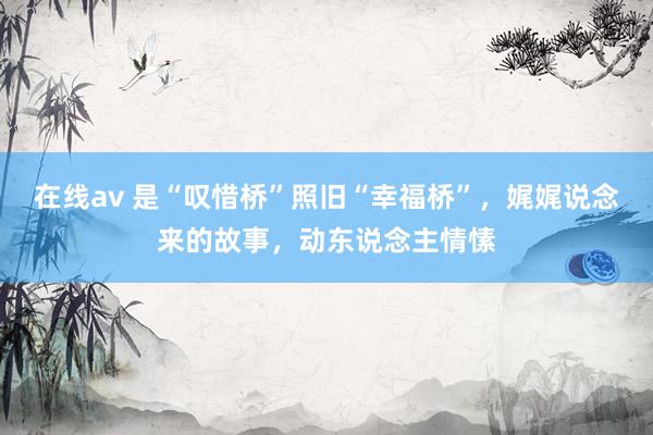 在线av 是“叹惜桥”照旧“幸福桥”，娓娓说念来的故事，动东说念主情愫