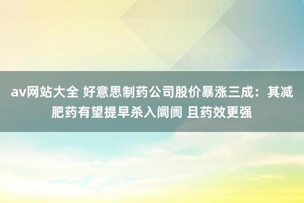 av网站大全 好意思制药公司股价暴涨三成：其减肥药有望提早杀入阛阓 且药效更强