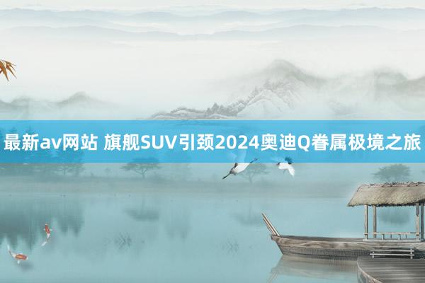 最新av网站 旗舰SUV引颈2024奥迪Q眷属极境之旅